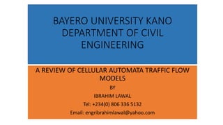 BAYERO UNIVERSITY KANO
DEPARTMENT OF CIVIL
ENGINEERING
A REVIEW OF CELLULAR AUTOMATA TRAFFIC FLOW
MODELS
BY
IBRAHIM LAWAL
Tel: +234(0) 806 336 5132
Email: engribrahimlawal@yahoo.com
 