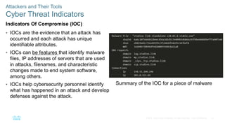14
© 2016 Cisco and/or its affiliates. All rights reserved. Cisco Confidential
Attackers and Their Tools
Cyber Threat Indicators
Indicators Of Compromise (IOC)
• IOCs are the evidence that an attack has
occurred and each attack has unique
identifiable attributes.
• IOCs can be features that identify malware
files, IP addresses of servers that are used
in attacks, filenames, and characteristic
changes made to end system software,
among others.
• IOCs help cybersecurity personnel identify
what has happened in an attack and develop
defenses against the attack.
Summary of the IOC for a piece of malware
 