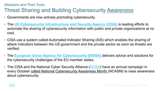 17
© 2016 Cisco and/or its affiliates. All rights reserved. Cisco Confidential
Attackers and Their Tools
Threat Sharing and Building Cybersecurity Awareness
• Governments are now actively promoting cybersecurity.
• The US Cybersecurity Infrastructure and Security Agency (CISA) is leading efforts to
automate the sharing of cybersecurity information with public and private organizations at no
cost.
• CISA use a system called Automated Indicator Sharing (AIS) which enables the sharing of
attack indicators between the US government and the private sector as soon as threats are
verified.
• The European Union Agency for Cybersecurity (ENISA) delivers advice and solutions for
the cybersecurity challenges of the EU member states.
• The CISA and the National Cyber Security Alliance (NCSA) have an annual campaign in
every October called National Cybersecurity Awareness Month (NCASM) to raise awareness
about cybersecurity.
 