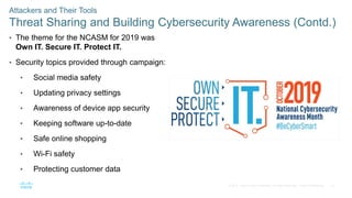 18
© 2016 Cisco and/or its affiliates. All rights reserved. Cisco Confidential
Attackers and Their Tools
Threat Sharing and Building Cybersecurity Awareness (Contd.)
• The theme for the NCASM for 2019 was
Own IT. Secure IT. Protect IT.
• Security topics provided through campaign:
• Social media safety
• Updating privacy settings
• Awareness of device app security
• Keeping software up-to-date
• Safe online shopping
• Wi-Fi safety
• Protecting customer data
 