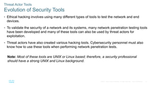 21
© 2016 Cisco and/or its affiliates. All rights reserved. Cisco Confidential
Threat Actor Tools
Evolution of Security Tools
• Ethical hacking involves using many different types of tools to test the network and end
devices.
• To validate the security of a network and its systems, many network penetration testing tools
have been developed and many of these tools can also be used by threat actors for
exploitation.
• Threat actors have also created various hacking tools. Cybersecurity personnel must also
know how to use these tools when performing network penetration tests.
Note: Most of these tools are UNIX or Linux based; therefore, a security professional
should have a strong UNIX and Linux background.
 