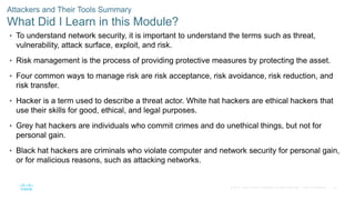 27
© 2016 Cisco and/or its affiliates. All rights reserved. Cisco Confidential
Attackers and Their Tools Summary
What Did I Learn in this Module?
• To understand network security, it is important to understand the terms such as threat,
vulnerability, attack surface, exploit, and risk.
• Risk management is the process of providing protective measures by protecting the asset.
• Four common ways to manage risk are risk acceptance, risk avoidance, risk reduction, and
risk transfer.
• Hacker is a term used to describe a threat actor. White hat hackers are ethical hackers that
use their skills for good, ethical, and legal purposes.
• Grey hat hackers are individuals who commit crimes and do unethical things, but not for
personal gain.
• Black hat hackers are criminals who violate computer and network security for personal gain,
or for malicious reasons, such as attacking networks.
 