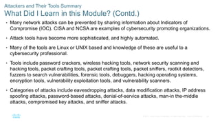 28
© 2016 Cisco and/or its affiliates. All rights reserved. Cisco Confidential
Attackers and Their Tools Summary
What Did I Learn in this Module? (Contd.)
• Many network attacks can be prevented by sharing information about Indicators of
Compromise (IOC). CISA and NCSA are examples of cybersecurity promoting organizations.
• Attack tools have become more sophisticated, and highly automated.
• Many of the tools are Linux or UNIX based and knowledge of these are useful to a
cybersecurity professional.
• Tools include password crackers, wireless hacking tools, network security scanning and
hacking tools, packet crafting tools, packet crafting tools, packet sniffers, rootkit detectors,
fuzzers to search vulnerabilities, forensic tools, debuggers, hacking operating systems,
encryption tools, vulnerability exploitation tools, and vulnerability scanners.
• Categories of attacks include eavesdropping attacks, data modification attacks, IP address
spoofing attacks, password-based attacks, denial-of-service attacks, man-in the-middle
attacks, compromised key attacks, and sniffer attacks.
 