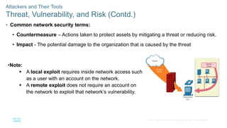 7
© 2016 Cisco and/or its affiliates. All rights reserved. Cisco Confidential
Attackers and Their Tools
Threat, Vulnerability, and Risk (Contd.)
• Common network security terms:
• Countermeasure – Actions taken to protect assets by mitigating a threat or reducing risk.
• Impact - The potential damage to the organization that is caused by the threat
•Note:
 A local exploit requires inside network access such
as a user with an account on the network.
 A remote exploit does not require an account on
the network to exploit that network’s vulnerability.
 