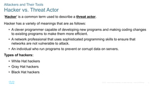 8
© 2016 Cisco and/or its affiliates. All rights reserved. Cisco Confidential
Attackers and Their Tools
Hacker vs. Threat Actor
‘Hacker’ is a common term used to describe a threat actor.
Hacker has a variety of meanings that are as follows:
• A clever programmer capable of developing new programs and making coding changes
to existing programs to make them more efficient.
• A network professional that uses sophisticated programming skills to ensure that
networks are not vulnerable to attack.
• An individual who run programs to prevent or corrupt data on servers.
Types of hackers:
• White Hat hackers
• Gray Hat hackers
• Black Hat hackers
 