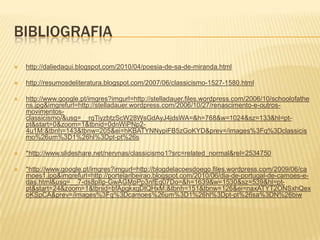 BIBLIOGRAFIA

   http://daliedaqui.blogspot.com/2010/04/poesia-de-sa-de-miranda.html

   http://resumosdeliteratura.blogspot.com/2007/06/classicismo-1527-1580.html

   http://www.google.pt/imgres?imgurl=http://stelladauer.files.wordpress.com/2006/10/schoolofathe
    ns.jpg&imgrefurl=http://stelladauer.wordpress.com/2006/10/27/renascimento-e-outros-
    movimentos-
    classicismo/&usg=__rqTiyzbtzScW28WsGdAyJ4jdsWA=&h=768&w=1024&sz=133&hl=pt-
    pt&start=0&zoom=1&tbnid=0dnWiPNp2-
    4u1M:&tbnh=143&tbnw=205&ei=hKBATYNNypiFB5zGoKYD&prev=/images%3Fq%3Dclassicis
    mo%26um%3D1%26hl%3Dpt-pt%26s

   *http://www.slideshare.net/nerynas/classicismo1?src=related_normal&rel=2534750

   *http://www.google.pt/imgres?imgurl=http://blogdelacoesdoego.files.wordpress.com/2009/06/ca
    moes1.jpg&imgrefurl=http://portelaribeirao.blogspot.com/2010/06/dia-de-portugal-de-camoes-e-
    das.html&usg=__7-ds8pIIp-GwAGMpPp3nfEq07Do=&h=1639&w=1530&sz=539&hl=pt-
    pt&start=24&zoom=1&tbnid=bfApgkxgDtQHxM:&tbnh=151&tbnw=126&ei=naxATYT2ONSxhQex
    oKSpCA&prev=/images%3Fq%3Dcamoes%26um%3D1%26hl%3Dpt-pt%26sa%3DN%26biw
 