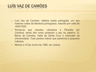 LUÍS VAZ DE CAMÕES


    Luís Vaz de Camões, célebre poeta português, um dos
     maiores vultos da literatura portuguesa, nascido por volta de
     1524/1525.
    Pensa-se que estudou Literatura e Filosofia em
     Coimbra, tendo tido como protector o seu tio paterno, D.
     Bento de Camões, frade de Santa Cruz e chanceler da
     Universidade. Tudo parece indicar que pertencia à pequena
     nobreza.
    Morreu a 10 de Junho de 1580, em Lisboa.
 
