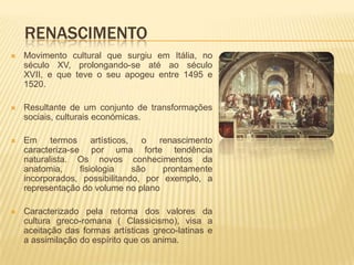 RENASCIMENTO
   Movimento cultural que surgiu em Itália, no
    século XV, prolongando-se até ao século
    XVII, e que teve o seu apogeu entre 1495 e
    1520.

   Resultante de um conjunto de transformações
    sociais, culturais económicas.

   Em termos artísticos, o renascimento
    caracteriza-se por uma forte tendência
    naturalista. Os novos conhecimentos da
    anatomia,     fisiologia   são    prontamente
    incorporados, possibilitando, por exemplo, a
    representação do volume no plano

   Caracterizado pela retoma dos valores da
    cultura greco-romana ( Classicismo), visa a
    aceitação das formas artísticas greco-latinas e
    a assimilação do espírito que os anima.
 