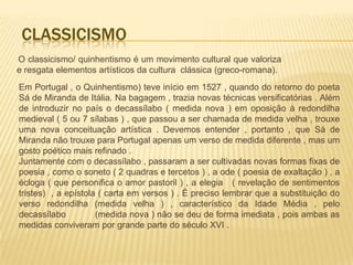 CLASSICISMO
O classicismo/ quinhentismo é um movimento cultural que valoriza
e resgata elementos artísticos da cultura clássica (greco-romana).
Em Portugal , o Quinhentismo) teve início em 1527 , quando do retorno do poeta
Sá de Miranda de Itália. Na bagagem , trazia novas técnicas versificatórias . Além
de introduzir no país o decassílabo ( medida nova ) em oposição à redondilha
medieval ( 5 ou 7 sílabas ) , que passou a ser chamada de medida velha , trouxe
uma nova conceituação artística . Devemos entender , portanto , que Sá de
Miranda não trouxe para Portugal apenas um verso de medida diferente , mas um
gosto poético mais refinado .
Juntamente com o decassílabo , passaram a ser cultivadas novas formas fixas de
poesia , como o soneto ( 2 quadras e tercetos ) , a ode ( poesia de exaltação ) , a
écloga ( que personifica o amor pastoril ) , a elegia ( revelação de sentimentos
tristes) , a epístola ( carta em versos ) . É preciso lembrar que a substituição do
verso redondilha (medida velha ) , característico da Idade Média , pelo
decassílabo          (medida nova ) não se deu de forma imediata , pois ambas as
medidas conviveram por grande parte do século XVI .
 