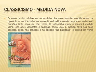 CLASSICISMO - MEDIDA NOVA
   O verso de dez sílabas ou decassílabo chama-se também medida nova por
    oposição à medida velha ou verso de redondilha usado na poesia tradicional.
    Camões tanto escreveu com verso de redondilha maior e menor ( medida
    velha) nos seus vilancetes e cantigas, como usou a medida nova nos seus
    sonetos, odes, nas canções e na epopeia “Os Lusíadas”, é escrito em verso
    decassilábico heróico.
 