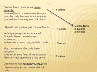 Busque Amor novas artes, novo
engenho                                  4 versos
para matar-me, e novas esquivanças;
que não pode tirar-me as esperanças,
que mal me tirará o que eu não tenho

                                                     Medida Nova:
Olhai de que esperanças me mantenho
                                          4 versos   2 quadras
!
                                                     2 tercetos
Vede que perigosas esperanças!
Que não temo contrastes nem
mudanças,
andando em bravo mar, perdido o lenho.    3 versos

Mas, conquanto não pode haver
desgosto
onde esperança falta, lá me esconde
                                         3 versos
Amor um mal, que mata e não se vê

Que dias há que n’alma me tem posto
                 Luís de Camões
Um nao sei quê, que nasce não sei
onde,
 