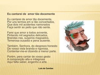 Eu cantarei de amor tão docemente
Eu cantarei de amor tão docemente,
Por uns termos em si tão concertados,
Que dois mil acidentes namorados
Faça sentir ao peito que não sente.
Farei que amor a todos avivente,
Pintando mil segredos delicados,
Brandas iras, suspiros magoados,
Temerosa ousadia e pena ausente.
Também, Senhora, do desprezo honesto
De vossa vista branda e rigorosa,
Contentar-me-ei dizendo a menor parte.
Porém, pera cantar de vosso gesto
A composição alta e milagrosa
Aqui falta saber, engenho e arte.

                        Luís de Camões
 