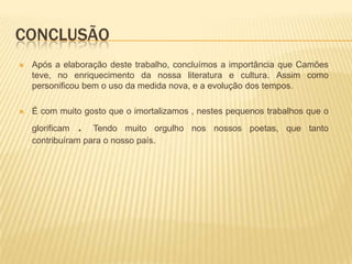 CONCLUSÃO
   Após a elaboração deste trabalho, concluímos a importância que Camões
    teve, no enriquecimento da nossa literatura e cultura. Assim como
    personificou bem o uso da medida nova, e a evolução dos tempos.

   É com muito gosto que o imortalizamos , nestes pequenos trabalhos que o
    glorificam.    Tendo muito orgulho nos nossos poetas, que tanto
    contribuíram para o nosso país.
 
