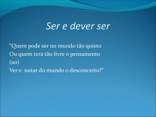 Ser e dever ser
“Quem pode ser no mundo tão quieto
Ou quem terá tão livre o pensamento
(ao)
Ver e notar do mundo o desconcerto?”

 