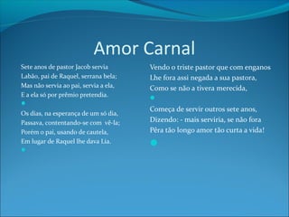Amor Carnal
Sete anos de pastor Jacob servia
Labão, pai de Raquel, serrana bela;
Mas não servia ao pai, servia a ela,
E a ela só por prêmio pretendia.


Os dias, na esperança de um só dia,
Passava, contentando-se com vê-la;
Porém o pai, usando de cautela,
Em lugar de Raquel lhe dava Lia.


Vendo o triste pastor que com enganos
Lhe fora assi negada a sua pastora,
Como se não a tivera merecida,

Começa de servir outros sete anos,
Dizendo: - mais serviria, se não fora
Pêra tão longo amor tão curta a vida!



 