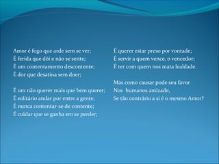 Amor é fogo que arde sem se ver;
É ferida que dói e não se sente;
É um contentamento descontente;
É dor que desatina sem doer;
É um não querer mais que bem querer;
É solitário andar por entre a gente;
É nunca contentar-se de contente;
É cuidar que se ganha em se perder;

É querer estar preso por vontade;
É servir a quem vence, o vencedor;
É ter com quem nos mata lealdade.
Mas como causar pode seu favor
Nos humanos amizade,
Se tão contrário a si é o mesmo Amor?

 