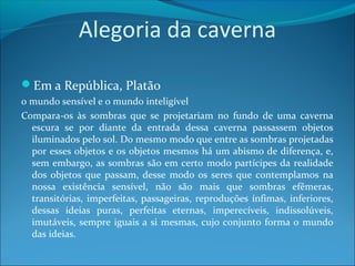 Alegoria da caverna
Em a República, Platão
o mundo sensível e o mundo inteligível
Compara-os às sombras que se projetariam no fundo de uma caverna
escura se por diante da entrada dessa caverna passassem objetos
iluminados pelo sol. Do mesmo modo que entre as sombras projetadas
por esses objetos e os objetos mesmos há um abismo de diferença, e,
sem embargo, as sombras são em certo modo partícipes da realidade
dos objetos que passam, desse modo os seres que contemplamos na
nossa existência sensível, não são mais que sombras efêmeras,
transitórias, imperfeitas, passageiras, reproduções ínfimas, inferiores,
dessas ideias puras, perfeitas eternas, imperecíveis, indissolúveis,
imutáveis, sempre iguais a si mesmas, cujo conjunto forma o mundo
das ideias.

 
