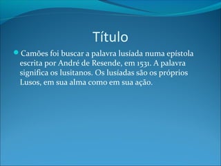 Título
Camões foi buscar a palavra lusíada numa epístola

escrita por André de Resende, em 1531. A palavra
significa os lusitanos. Os lusíadas são os próprios
Lusos, em sua alma como em sua ação.

 