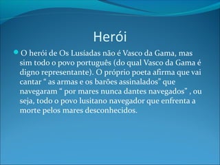 Herói
O herói de Os Lusíadas não é Vasco da Gama, mas

sim todo o povo português (do qual Vasco da Gama é
digno representante). O próprio poeta afirma que vai
cantar “ as armas e os barões assinalados” que
navegaram “ por mares nunca dantes navegados” , ou
seja, todo o povo lusitano navegador que enfrenta a
morte pelos mares desconhecidos.

 
