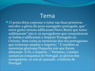 Tema
O poeta deixa expresso o tema nas duas primeiras

estrofes: a glória do povo navegador português, que “
entre gente remota edificaram/Novo Reino que tanto
sublimaram” isto é, os navegadores que conquistaram
as Índias e edificaram o Império Português no
Oriente, bem como as memórias dos reis portugueses
que tentaram ampliar o Império: “ E também as
memórias gloriosas/Daqueles reis que foram
dilatando A Fé, o Império...” Portanto, Camões
cantará as conquistas de Portugal, as glórias dos
navegadores, os reis do passado, a história de
Portugal.

 