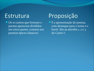 Estrutura
Os 10 cantos que formam o

poema aparecem divididos
em cinco partes, comuns aos
poemas épicos clássicos:

Proposição
É a apresentação do poema,

com destaque para o tema e o
herói. São as estrofes 1, 2 e 3
do Canto I:

 