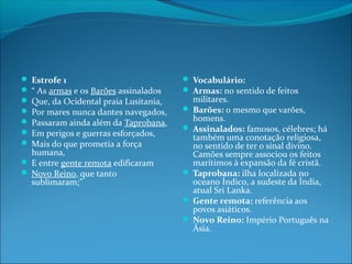  Estrofe 1
 “ As armas e os Barões assinalados
 Que, da Ocidental praia Lusitania,
 Por mares nunca dantes navegados,
 Passaram ainda além da Taprobana,
 Em perigos e guerras esforçados,
 Mais do que prometia a força

humana,
 E entre gente remota edificaram
 Novo Reino, que tanto
sublimaram;”

 Vocabulário:
 Armas: no sentido de feitos

militares.
 Barões: o mesmo que varões,
homens.
 Assinalados: famosos, célebres; há
também uma conotação religiosa,
no sentido de ter o sinal divino.
Camões sempre associou os feitos
marítimos à expansão da fé cristã.
 Taprobana: ilha localizada no
oceano Índico, a sudeste da Índia,
atual Sri Lanka.
 Gente remota: referência aos
povos asiáticos.
 Novo Reino: Império Português na
Ásia.

 