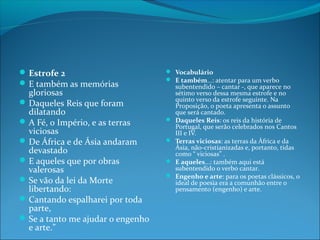  Estrofe 2
 E também as memórias

gloriosas
 Daqueles Reis que foram
dilatando
 A Fé, o Império, e as terras
viciosas
 De África e de Ásia andaram
devastado
 E aqueles que por obras
valerosas
 Se vão da lei da Morte
libertando:
 Cantando espalharei por toda
parte,
 Se a tanto me ajudar o engenho
e arte.”

 Vocabulário
 E também...: atentar para um verbo






subentendido – cantar -, que aparece no
sétimo verso dessa mesma estrofe e no
quinto verso da estrofe seguinte. Na
Proposição, o poeta apresenta o assunto
que será cantado.
Daqueles Reis: os reis da história de
Portugal, que serão celebrados nos Cantos
III e IV.
Terras viciosas: as terras da África e da
Ásia, não-cristianizadas e, portanto, tidas
como “ viciosas” .
E aqueles...: também aqui está
subentendido o verbo cantar.
Engenho e arte: para os poetas clássicos, o
ideal de poesia era a comunhão entre o
pensamento (engenho) e arte.

 