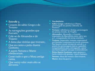 Estrofe 3
 Cessem do sábio Grego e do

Troiano
 As navegações grandes que
fizeram;”
 Cale-se de Alexandre e de
Trajano
 A fama das vitórias que tiveram;.
 Que eu canto o peito ilustre
Lusitano,
 A quem Netuno e Marte
obedeceram.
 Cesse tudo o que a Musa antiga
canta,
 Que outro valor mais alto se
alevanta.”

 Vocabulário:
 Sábio Grego: referência a Ulisses,








personagem do poema Odisséia, de
Homero.
Troiano: referência a Enéias, personagem
do poema Eneida, de Virgílio.
Alexandro: Alexandre, o Grande,
imperador da Macedônia entre 336 e 323
a.C., conquistador de terras orientais.
Trajano: imperador romano responsável
por grandes conquistas em terras orientais.
Nos quatro versos iniciais da estrofe 3, o
poeta cita personagens épicos e grandes
conquistadores para, em seguida, cantar
um herói superior aos que o antecederam.
Peito ilustre Lusitano: aqui aparece o
herói coletivo do poema- o povo lusitano.
Netuno: deus dos mares e dos oceanos.
Marte: deus da guerra.

 