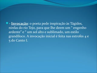- Invocação: o poeta pede inspiração às Tágides,

ninfas do rio Tejo, para que lhe deem um “ engenho
ardente” e “ um sol alto e sublimado, um estilo
grandíloco. A invocação inicial é feita nas estrofes 4 e
5 do Canto I.

 