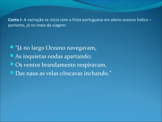 Canto I- A narração se inicia com a frota portuguesa em pleno oceano Índico –
portanto, já no meio da viagem:

“Já no largo Oceano navegavam,
As inquietas ondas apartando;
Os ventos brandamente respiravam,
Das naus as velas côncavas inchando.”

 