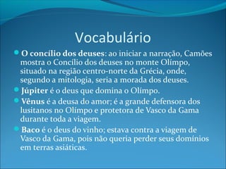 Vocabulário
O concílio dos deuses: ao iniciar a narração, Camões

mostra o Concílio dos deuses no monte Olímpo,
situado na região centro-norte da Grécia, onde,
segundo a mitologia, seria a morada dos deuses.
Júpiter é o deus que domina o Olímpo.
Vênus é a deusa do amor; é a grande defensora dos
lusitanos no Olímpo e protetora de Vasco da Gama
durante toda a viagem.
Baco é o deus do vinho; estava contra a viagem de
Vasco da Gama, pois não queria perder seus domínios
em terras asiáticas.

 