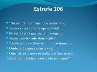 Estrofe 106
“No mar tanta tormenta e tanto dano,
Tantas vezes a morte apercebida!
Na terra tanta guerra, tanto engano,
Tanta necessidade aborrecida!”
“Onde pode acolher-se um fraco humano,
Onde terá segura a curta vida,
Que não se arme e se indigne o Céu sereno
Contra um bicho da terra tão pequeno?”

 