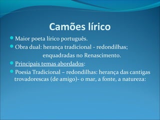 Camões lírico
Maior poeta lírico português.
Obra dual: herança tradicional - redondilhas;

enquadradas no Renascimento.
Principais temas abordados:
Poesia Tradicional – redondilhas: herança das cantigas
trovadorescas (de amigo)- o mar, a fonte, a natureza:

 