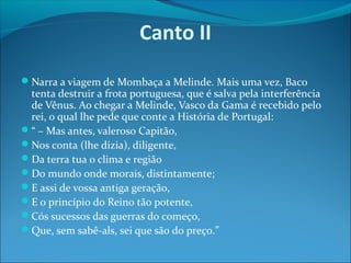 Canto II
Narra a viagem de Mombaça a Melinde. Mais uma vez, Baco

tenta destruir a frota portuguesa, que é salva pela interferência
de Vênus. Ao chegar a Melinde, Vasco da Gama é recebido pelo
rei, o qual lhe pede que conte a História de Portugal:
“ – Mas antes, valeroso Capitão,
Nos conta (lhe dizia), diligente,
Da terra tua o clima e região
Do mundo onde morais, distintamente;
E assi de vossa antiga geração,
E o princípio do Reino tão potente,
Cós sucessos das guerras do começo,
Que, sem sabê-als, sei que são do preço.”

 