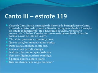 Canto III – estrofe 119
 Vasco da Gama inicia a narração da história de Portugal; neste Canto,

é contada a história da primeira dinastia portuguesa (desde a formação
do Estado independente até a Revolução de Avis). Ao narrar o
governo de D. Pedro, Camões escreve o mais belo episódio lírico do
poema: o caso de Inês de Castro.
 “ Tu, só tu, puro amor, com força crua,
 Que os corações humanos tanto obriga,
 Deste causa à molesta morte sua,
 Como se fora pérfida inimiga.
 Se dizem, fero Amor, que a sede tua
 Nem com lágrimas, tristes se mitiga,
 É porque queres, áspero tirano,
 Tuas aras banhar em sangue humano.”

 