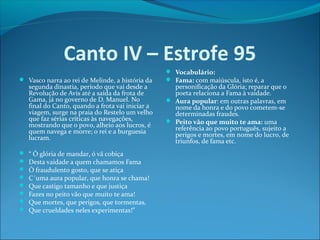 Canto IV – Estrofe 95
 Vasco narra ao rei de Melinde, a história da

segunda dinastia, período que vai desde a
Revolução de Avis até a saída da frota de
Gama, já no governo de D. Manuel. No
final do Canto, quando a frota vai iniciar a
viagem, surge na praia do Restelo um velho
que faz sérias críticas às navegações,
mostrando que o povo, alheio aos lucros, é
quem navega e morre; o rei e a burguesia
lucram.










“ Ó glória de mandar, ó vã cobiça
Desta vaidade a quem chamamos Fama
Ó fraudulento gosto, que se atiça
C´uma aura popular, que honra se chama!
Que castigo tamanho e que justiça
Fazes no peito vão que muito te ama!
Que mortes, que perigos, que tormentas,
Que crueldades neles experimentas!”

 Vocabulário:
 Fama: com maiúscula, isto é, a

personificação da Glória; reparar que o
poeta relaciona a Fama à vaidade.
 Aura popular: em outras palavras, em
nome da honra e do povo cometem-se
determinadas fraudes.
 Peito vão que muito te ama: uma
referência ao povo português, sujeito a
perigos e mortes, em nome do lucro, de
triunfos, de fama etc.

 
