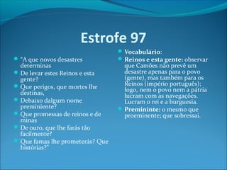 Estrofe 97
 “A que novos desastres

determinas
 De levar estes Reinos e esta
gente?
 Que perigos, que mortes lhe
destinas,
 Debaixo dalgum nome
preminiente?
 Que promessas de reinos e de
minas
 De ouro, que lhe farás tão
facilmente?
 Que famas lhe prometerás? Que
histórias?”

 Vocabulário:
 Reinos e esta gente: observar

que Camões não prevê um
desastre apenas para o povo
(gente), mas também para os
Reinos (império português);
logo, nem o povo nem a pátria
lucram com as navegações.
Lucram o rei e a burguesia.
 Premininte: o mesmo que
proeminente; que sobressai.

 