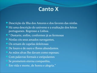 Canto X
Descrição da Ilha dos Amores e dos favores das ninfas.
Há uma descrição do universo e a exaltação dos feitos

portugueses. Regresso a Lisboa.
“ Destarte, enfim, conformes já as fermosas
Ninfas cós seus amados navegantes,
Os ornam de capelas deleitosas
De louro e de ouro e flores abundantes.
As mãos alvas lhe davam como esposas;
Com palavras formais e estipulantes
Se prometem eterna companhia,
Em vida e morte, de honra e alegria.”

 