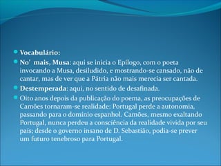 Vocabulário:
No’ mais, Musa: aqui se inicia o Epílogo, com o poeta

invocando a Musa, desiludido, e mostrando-se cansado, não de
cantar, mas de ver que a Pátria não mais merecia ser cantada.
Destemperada: aqui, no sentido de desafinada.
Oito anos depois da publicação do poema, as preocupações de
Camões tornaram-se realidade: Portugal perde a autonomia,
passando para o domínio espanhol. Camões, mesmo exaltando
Portugal, nunca perdeu a consciência da realidade vivida por seu
país; desde o governo insano de D. Sebastião, podia-se prever
um futuro tenebroso para Portugal.

 