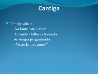 Cantiga
“Cantiga alheia:

Na fonte está Lianor
Lavando a talha e chorando,
Às amigas perguntando:
- Vistes lá meu amor?”

 