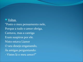 Voltas

“Posto o meu pensamento nele,
Porque a tudo o amor obriga,
Cantava, mas a cantiga
Eram suspiros por ele.
Nisto estava Lianor
O seu desejo enganando,
Às amigas perguntando:
- Vistes lá o meu amor?”

 