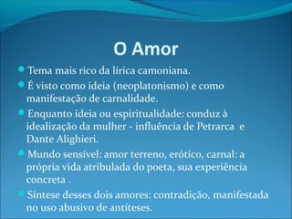 O Amor
Tema mais rico da lírica camoniana.
É visto como ideia (neoplatonismo) e como

manifestação de carnalidade.
Enquanto ideia ou espiritualidade: conduz à
idealização da mulher - influência de Petrarca e
Dante Alighieri.
Mundo sensível: amor terreno, erótico, carnal: a
própria vida atribulada do poeta, sua experiência
concreta .
Síntese desses dois amores: contradição, manifestada
no uso abusivo de antíteses.

 