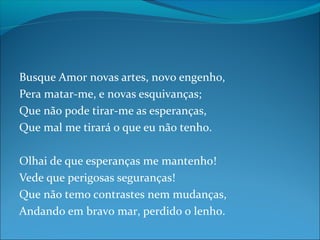 Busque Amor novas artes, novo engenho,
Pera matar-me, e novas esquivanças;
Que não pode tirar-me as esperanças,
Que mal me tirará o que eu não tenho.
Olhai de que esperanças me mantenho!
Vede que perigosas seguranças!
Que não temo contrastes nem mudanças,
Andando em bravo mar, perdido o lenho.

 