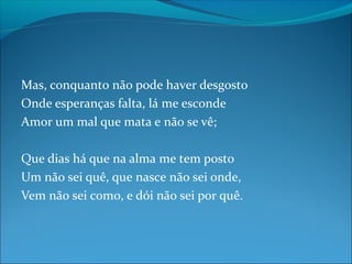 Mas, conquanto não pode haver desgosto
Onde esperanças falta, lá me esconde
Amor um mal que mata e não se vê;
Que dias há que na alma me tem posto
Um não sei quê, que nasce não sei onde,
Vem não sei como, e dói não sei por quê.

 