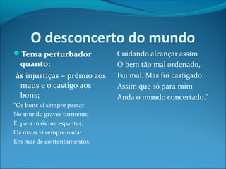 O desconcerto do mundo
Tema perturbador

quanto:
às injustiças – prêmio aos
maus e o castigo aos
bons;

“Os bons vi sempre passar
No mundo graves tormento
E, para mais me espantar,
Os maus vi sempre nadar
Em mar de contentamentos.

Cuidando alcançar assim
O bem tão mal ordenado,
Fui mal. Mas fui castigado.
Assim que só para mim
Anda o mundo concertado.”

 