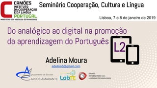 1
Do analógico ao digital na promoção
da aprendizagem do Português
Adelina Moura
Seminário Cooperação, Cultura e Língua
Lisboa, 7 e 8 de janeiro de 2019
adelina8@gmail.com
L2
 