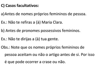C) Casos facultativos:
a)Antes de nomes próprios femininos de pessoa.
Ex.: Não te refiras a (à) Maria Clara.
b) Antes de pronomes possessivos femininos.
Ex.: Não te dirijas a (à) tua gente.
Obs.: Note que os nomes próprios femininos de
pessoa aceitam ou não o artigo antes de si. Por isso
é que pode ocorrer a crase ou não.

 