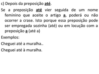 c) Depois da preposição até.
Se a preposição até vier seguida de um nome
feminino que aceite o artigo a, poderá ou não
ocorrer a crase. Isto porque essa preposição pode
ser empregada sozinha (até) ou em locução com a
preposição a (até a)
Exemplos:
Cheguei até a muralha..
Cheguei até à muralha.

 