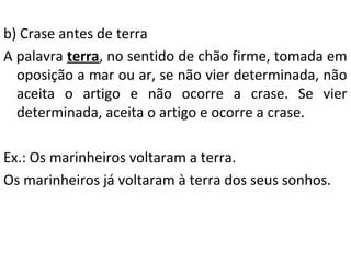 b) Crase antes de terra
A palavra terra, no sentido de chão firme, tomada em
oposição a mar ou ar, se não vier determinada, não
aceita o artigo e não ocorre a crase. Se vier
determinada, aceita o artigo e ocorre a crase.
Ex.: Os marinheiros voltaram a terra.
Os marinheiros já voltaram à terra dos seus sonhos.

 