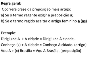 Regra geral:
Ocorrerá crase da preposição mais artigo:
a) Se o termo regente exigir a preposição a;
b) Se o termo regido aceitar o artigo feminino a (as)
Exemplo:
Dirigiu-se A + A cidade = Dirigiu-se À cidade.
Conheço (x) + A cidade = Conheço A cidade. (artigo)
Vou A + (x) Brasília = Vou A Brasília. (preposição)

 
